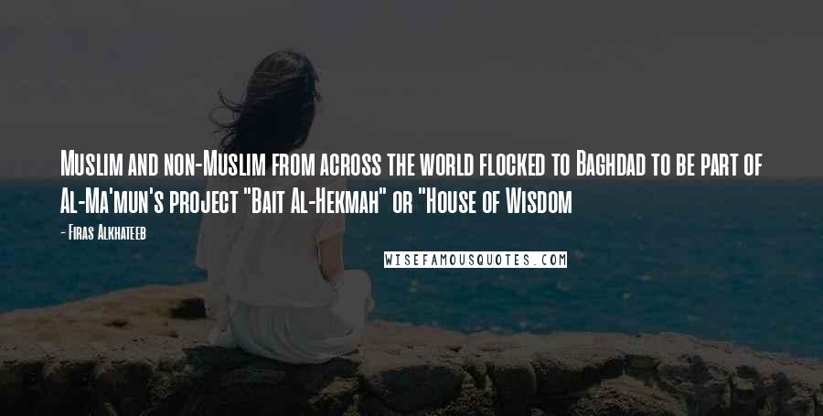 Firas Alkhateeb Quotes: Muslim and non-Muslim from across the world flocked to Baghdad to be part of Al-Ma'mun's project "Bait Al-Hekmah" or "House of Wisdom