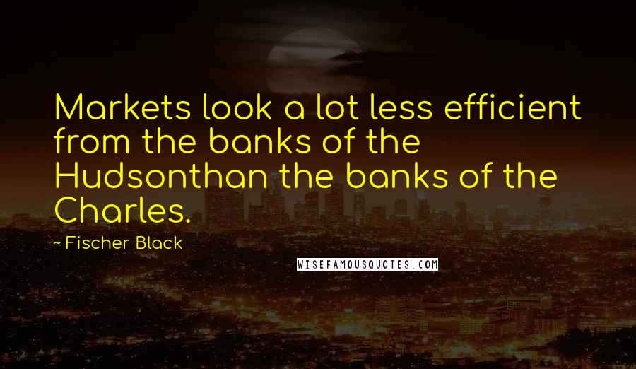 Fischer Black Quotes: Markets look a lot less efficient from the banks of the Hudsonthan the banks of the Charles.