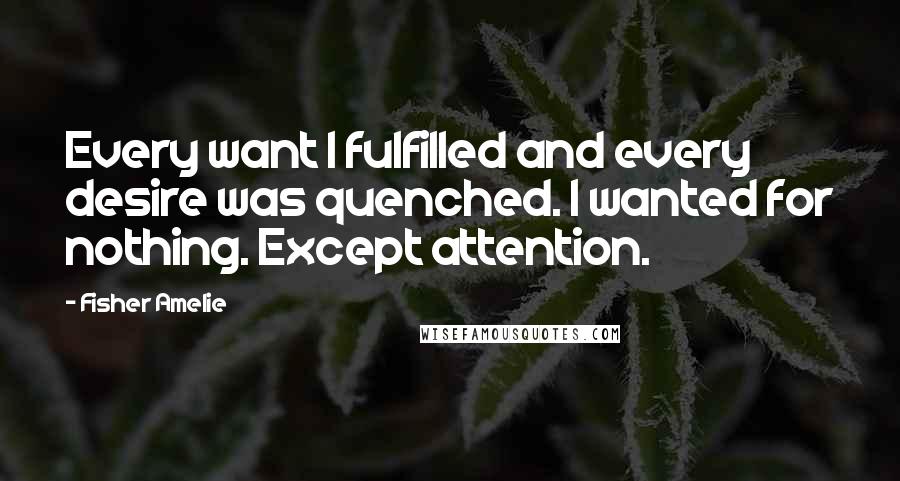 Fisher Amelie Quotes: Every want I fulfilled and every desire was quenched. I wanted for nothing. Except attention.