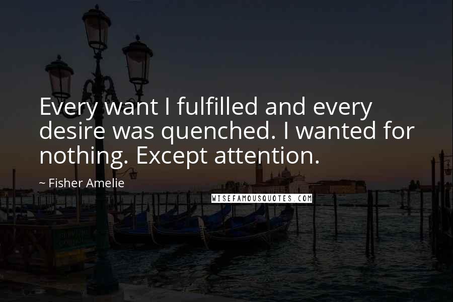 Fisher Amelie Quotes: Every want I fulfilled and every desire was quenched. I wanted for nothing. Except attention.