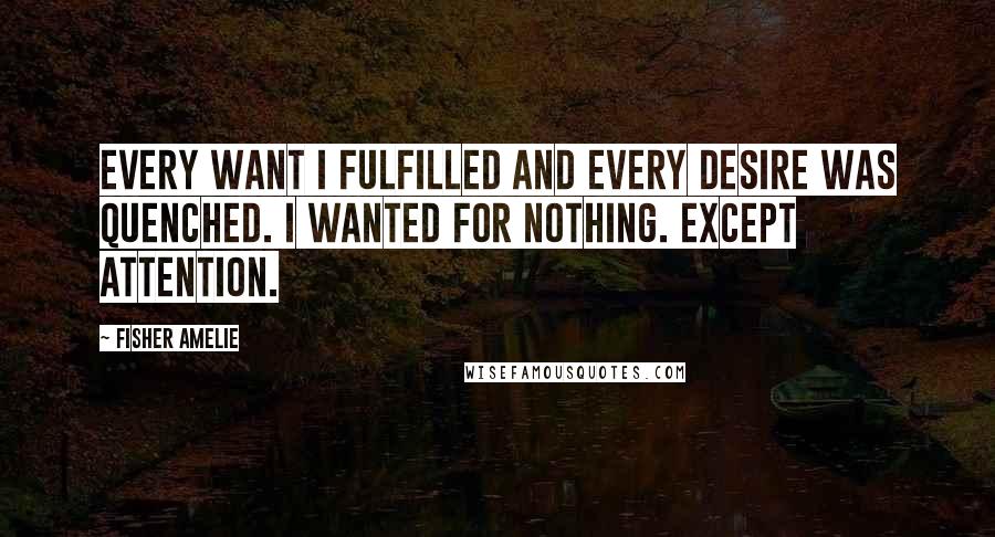 Fisher Amelie Quotes: Every want I fulfilled and every desire was quenched. I wanted for nothing. Except attention.