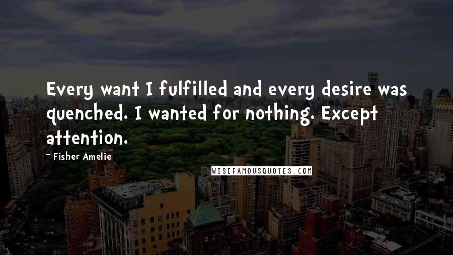 Fisher Amelie Quotes: Every want I fulfilled and every desire was quenched. I wanted for nothing. Except attention.