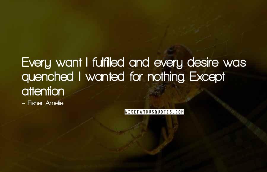 Fisher Amelie Quotes: Every want I fulfilled and every desire was quenched. I wanted for nothing. Except attention.