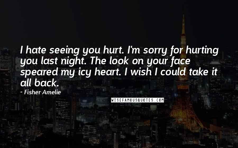 Fisher Amelie Quotes: I hate seeing you hurt. I'm sorry for hurting you last night. The look on your face speared my icy heart. I wish I could take it all back.
