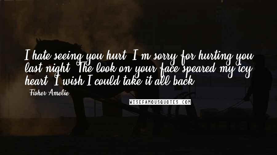 Fisher Amelie Quotes: I hate seeing you hurt. I'm sorry for hurting you last night. The look on your face speared my icy heart. I wish I could take it all back.