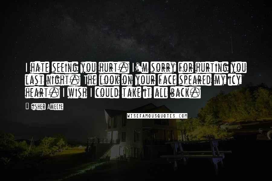 Fisher Amelie Quotes: I hate seeing you hurt. I'm sorry for hurting you last night. The look on your face speared my icy heart. I wish I could take it all back.