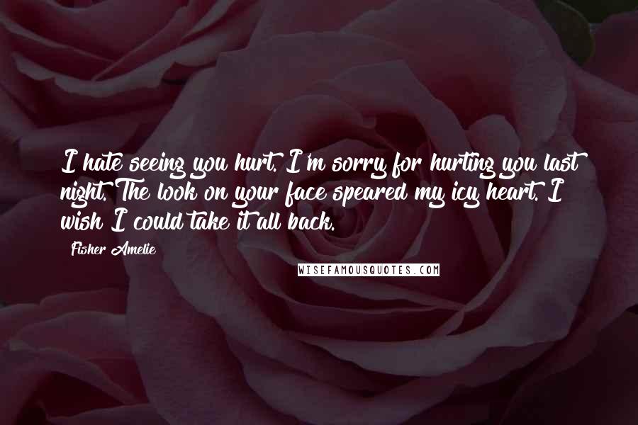 Fisher Amelie Quotes: I hate seeing you hurt. I'm sorry for hurting you last night. The look on your face speared my icy heart. I wish I could take it all back.