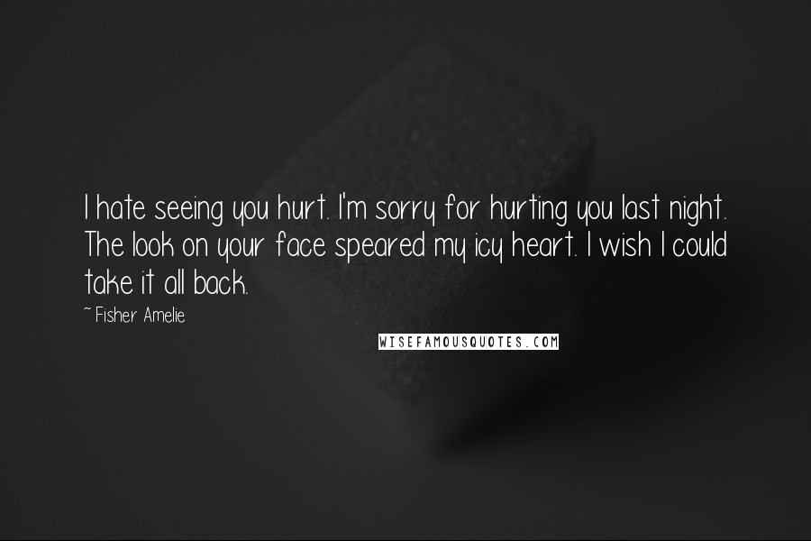 Fisher Amelie Quotes: I hate seeing you hurt. I'm sorry for hurting you last night. The look on your face speared my icy heart. I wish I could take it all back.