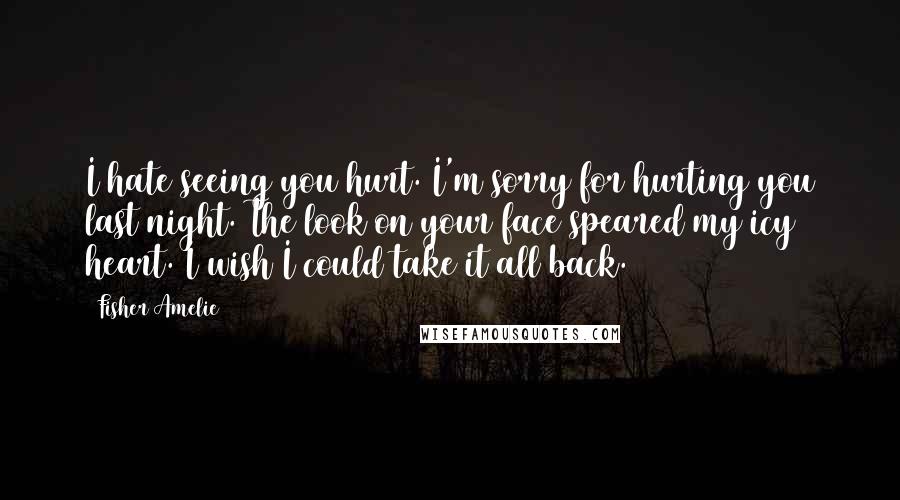 Fisher Amelie Quotes: I hate seeing you hurt. I'm sorry for hurting you last night. The look on your face speared my icy heart. I wish I could take it all back.