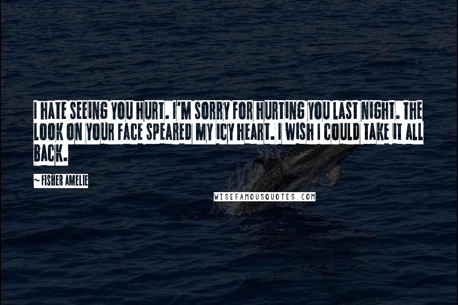 Fisher Amelie Quotes: I hate seeing you hurt. I'm sorry for hurting you last night. The look on your face speared my icy heart. I wish I could take it all back.