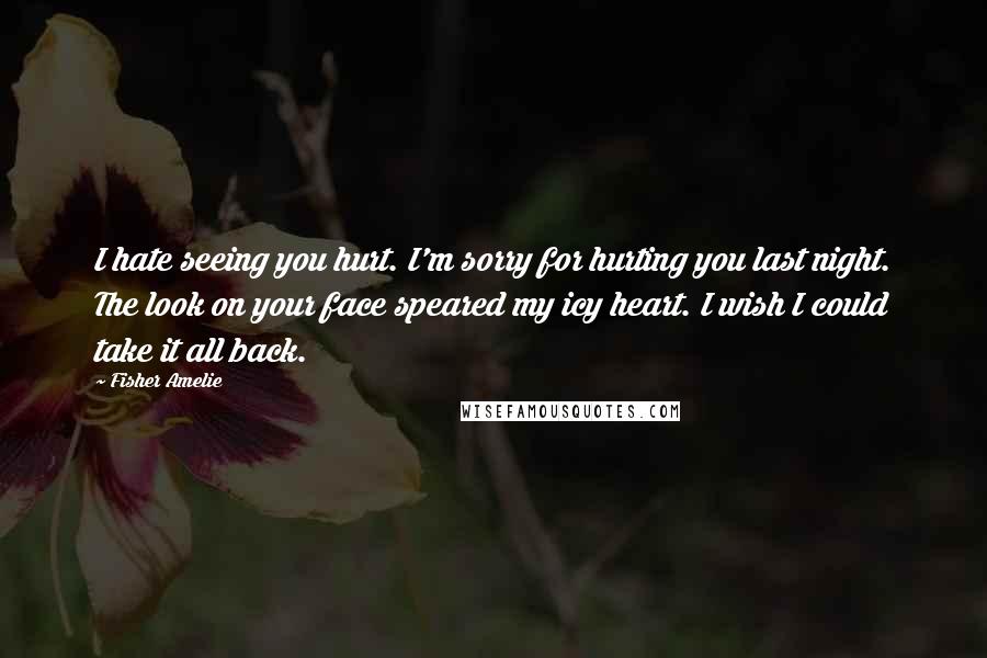 Fisher Amelie Quotes: I hate seeing you hurt. I'm sorry for hurting you last night. The look on your face speared my icy heart. I wish I could take it all back.