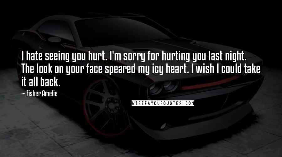 Fisher Amelie Quotes: I hate seeing you hurt. I'm sorry for hurting you last night. The look on your face speared my icy heart. I wish I could take it all back.
