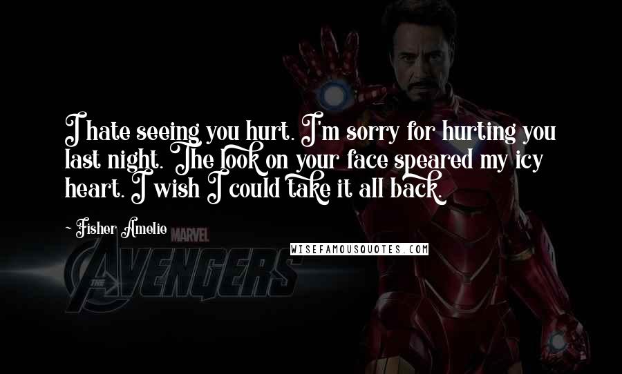 Fisher Amelie Quotes: I hate seeing you hurt. I'm sorry for hurting you last night. The look on your face speared my icy heart. I wish I could take it all back.
