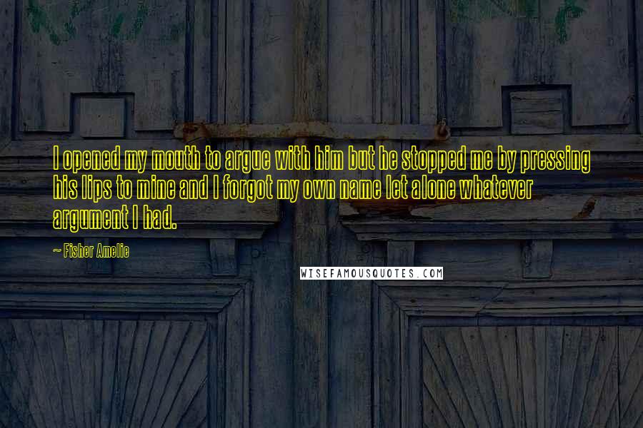 Fisher Amelie Quotes: I opened my mouth to argue with him but he stopped me by pressing his lips to mine and I forgot my own name let alone whatever argument I had.