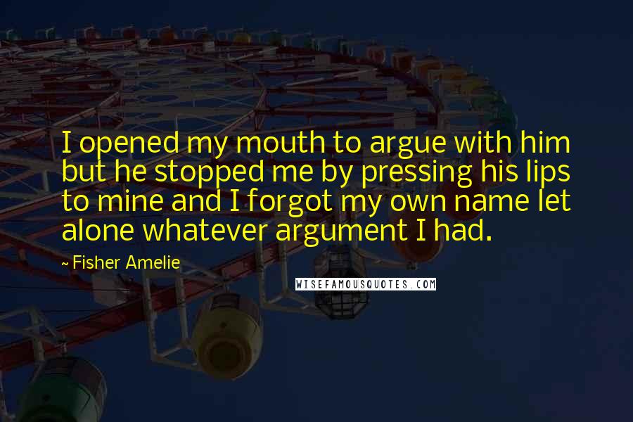 Fisher Amelie Quotes: I opened my mouth to argue with him but he stopped me by pressing his lips to mine and I forgot my own name let alone whatever argument I had.