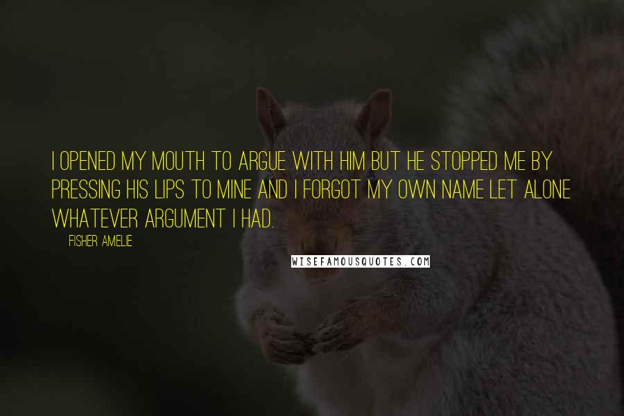 Fisher Amelie Quotes: I opened my mouth to argue with him but he stopped me by pressing his lips to mine and I forgot my own name let alone whatever argument I had.
