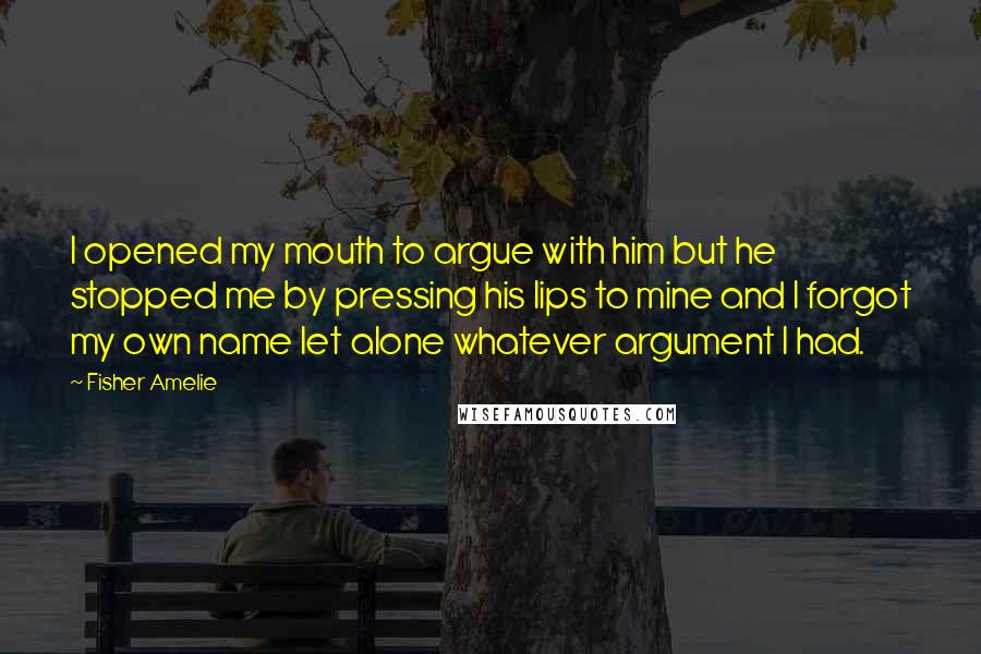 Fisher Amelie Quotes: I opened my mouth to argue with him but he stopped me by pressing his lips to mine and I forgot my own name let alone whatever argument I had.