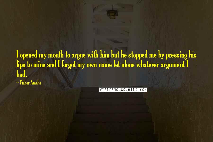 Fisher Amelie Quotes: I opened my mouth to argue with him but he stopped me by pressing his lips to mine and I forgot my own name let alone whatever argument I had.