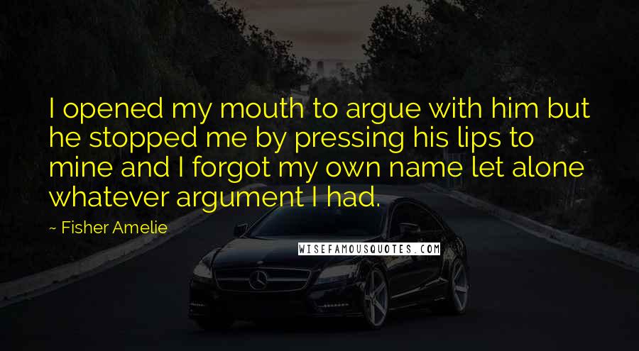 Fisher Amelie Quotes: I opened my mouth to argue with him but he stopped me by pressing his lips to mine and I forgot my own name let alone whatever argument I had.