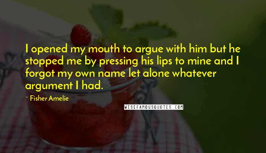 Fisher Amelie Quotes: I opened my mouth to argue with him but he stopped me by pressing his lips to mine and I forgot my own name let alone whatever argument I had.