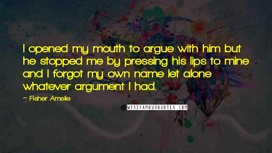 Fisher Amelie Quotes: I opened my mouth to argue with him but he stopped me by pressing his lips to mine and I forgot my own name let alone whatever argument I had.