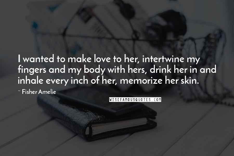 Fisher Amelie Quotes: I wanted to make love to her, intertwine my fingers and my body with hers, drink her in and inhale every inch of her, memorize her skin.