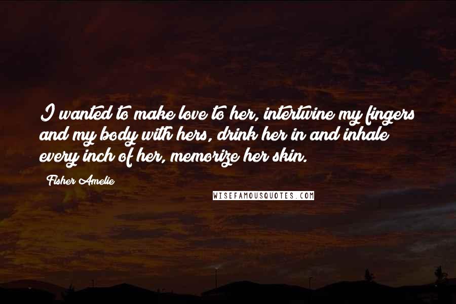 Fisher Amelie Quotes: I wanted to make love to her, intertwine my fingers and my body with hers, drink her in and inhale every inch of her, memorize her skin.