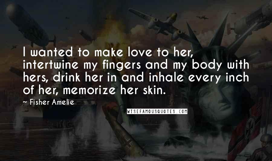 Fisher Amelie Quotes: I wanted to make love to her, intertwine my fingers and my body with hers, drink her in and inhale every inch of her, memorize her skin.