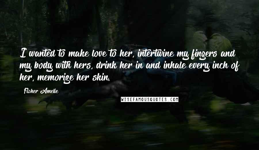 Fisher Amelie Quotes: I wanted to make love to her, intertwine my fingers and my body with hers, drink her in and inhale every inch of her, memorize her skin.