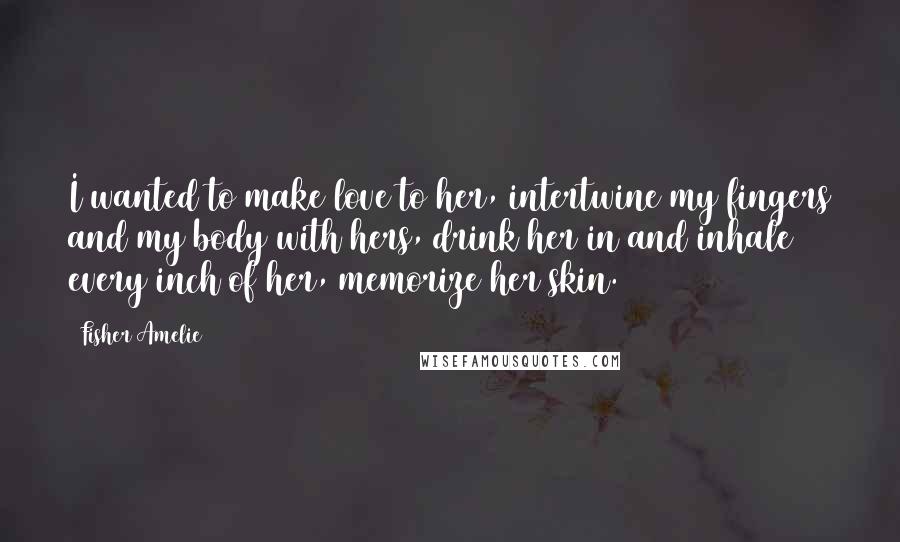 Fisher Amelie Quotes: I wanted to make love to her, intertwine my fingers and my body with hers, drink her in and inhale every inch of her, memorize her skin.
