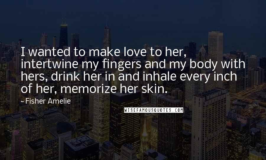 Fisher Amelie Quotes: I wanted to make love to her, intertwine my fingers and my body with hers, drink her in and inhale every inch of her, memorize her skin.