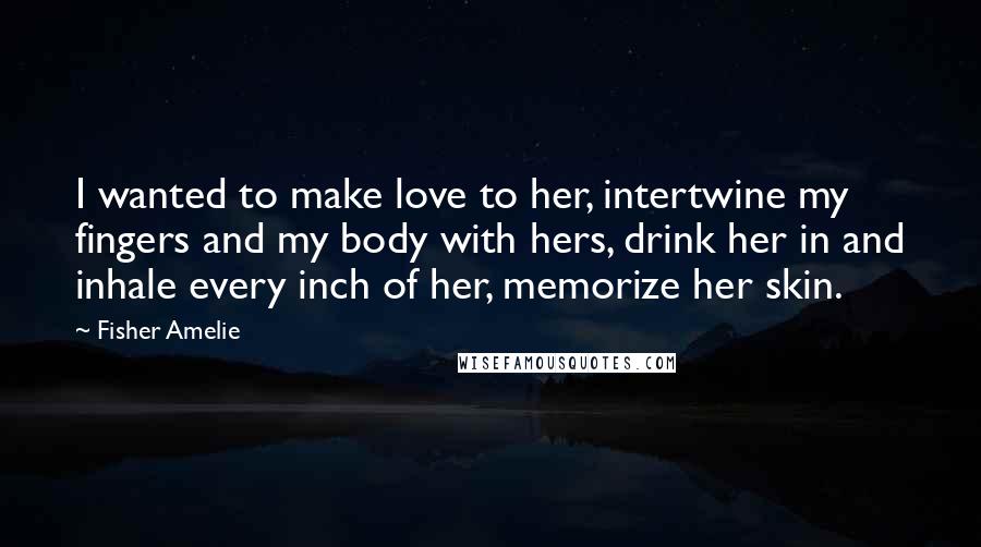 Fisher Amelie Quotes: I wanted to make love to her, intertwine my fingers and my body with hers, drink her in and inhale every inch of her, memorize her skin.