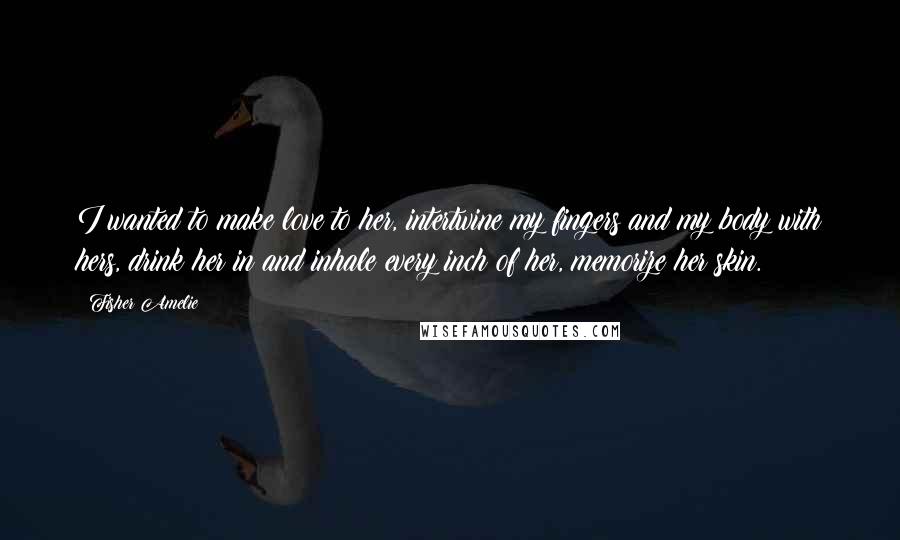 Fisher Amelie Quotes: I wanted to make love to her, intertwine my fingers and my body with hers, drink her in and inhale every inch of her, memorize her skin.