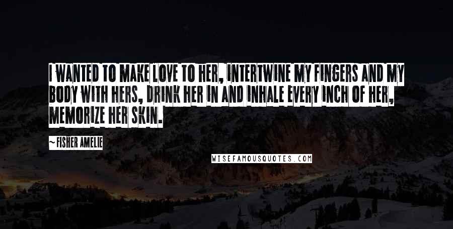 Fisher Amelie Quotes: I wanted to make love to her, intertwine my fingers and my body with hers, drink her in and inhale every inch of her, memorize her skin.