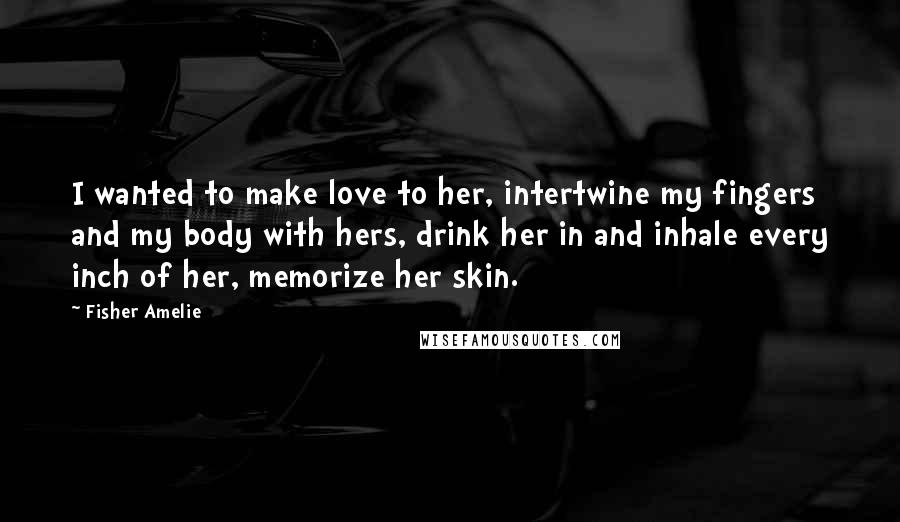 Fisher Amelie Quotes: I wanted to make love to her, intertwine my fingers and my body with hers, drink her in and inhale every inch of her, memorize her skin.