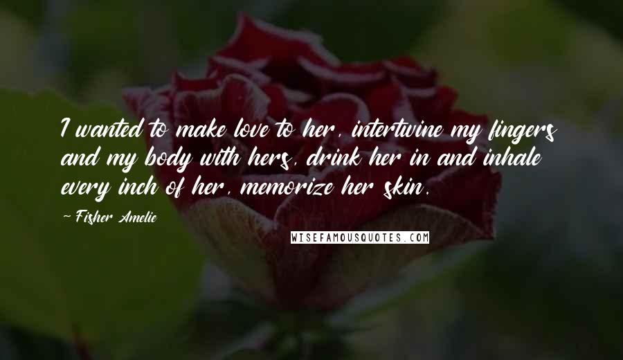 Fisher Amelie Quotes: I wanted to make love to her, intertwine my fingers and my body with hers, drink her in and inhale every inch of her, memorize her skin.
