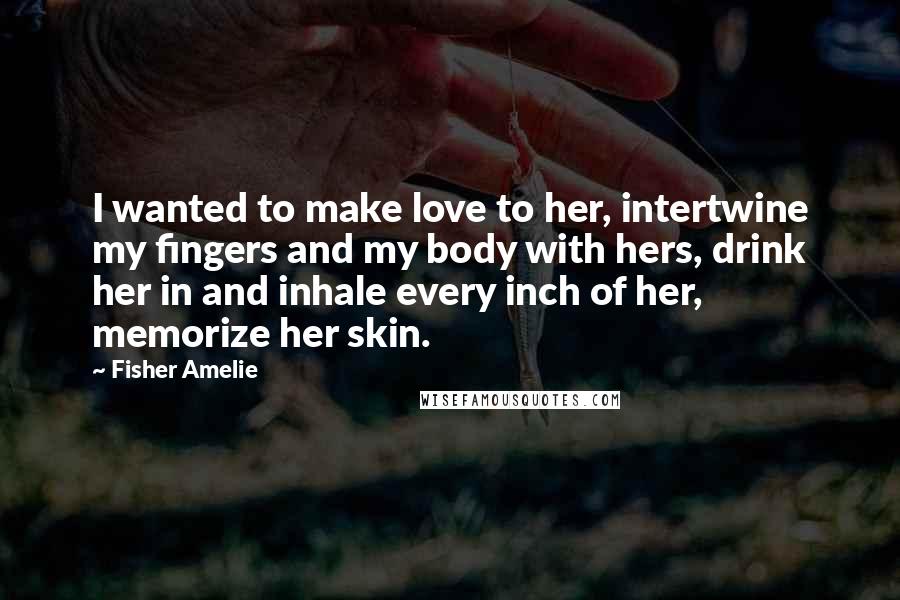 Fisher Amelie Quotes: I wanted to make love to her, intertwine my fingers and my body with hers, drink her in and inhale every inch of her, memorize her skin.