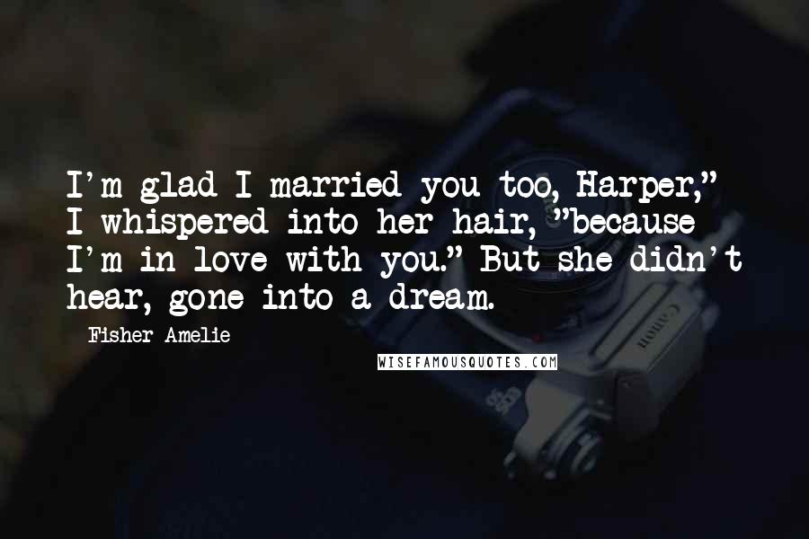 Fisher Amelie Quotes: I'm glad I married you too, Harper," I whispered into her hair, "because I'm in love with you." But she didn't hear, gone into a dream.