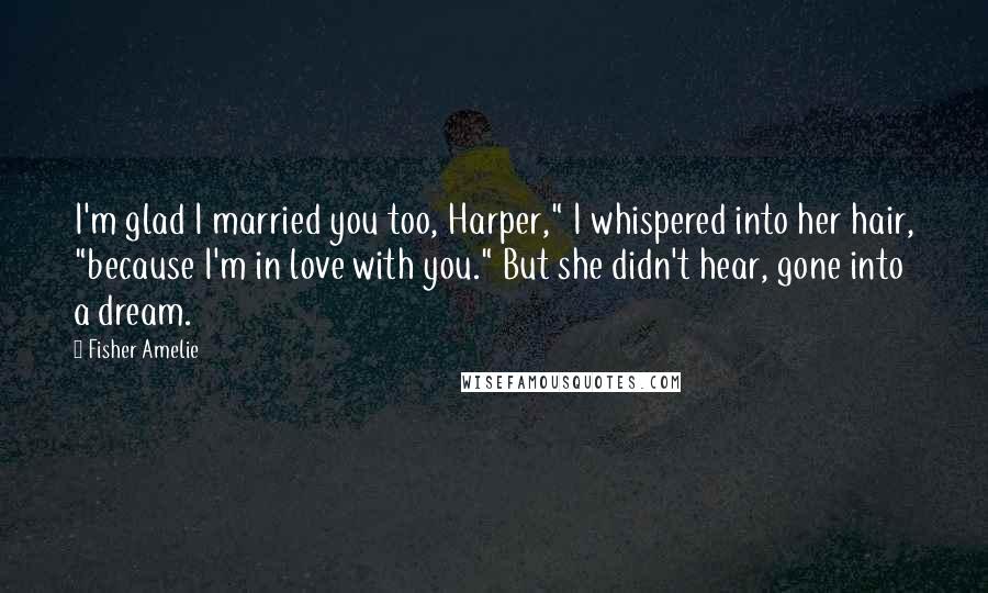 Fisher Amelie Quotes: I'm glad I married you too, Harper," I whispered into her hair, "because I'm in love with you." But she didn't hear, gone into a dream.