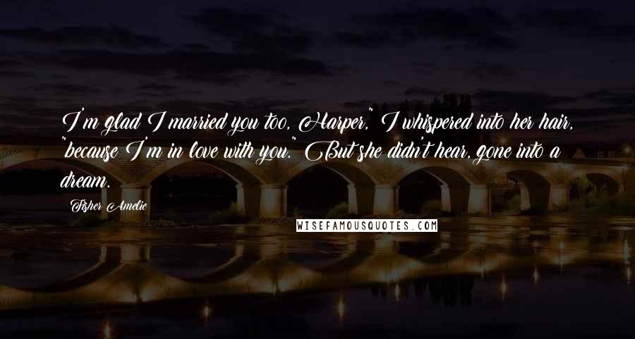 Fisher Amelie Quotes: I'm glad I married you too, Harper," I whispered into her hair, "because I'm in love with you." But she didn't hear, gone into a dream.