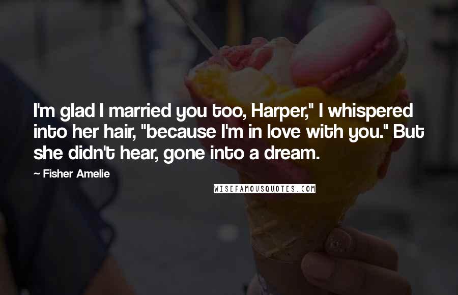 Fisher Amelie Quotes: I'm glad I married you too, Harper," I whispered into her hair, "because I'm in love with you." But she didn't hear, gone into a dream.