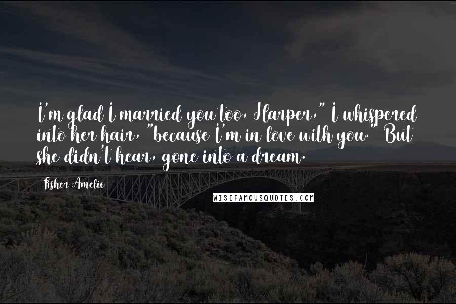 Fisher Amelie Quotes: I'm glad I married you too, Harper," I whispered into her hair, "because I'm in love with you." But she didn't hear, gone into a dream.