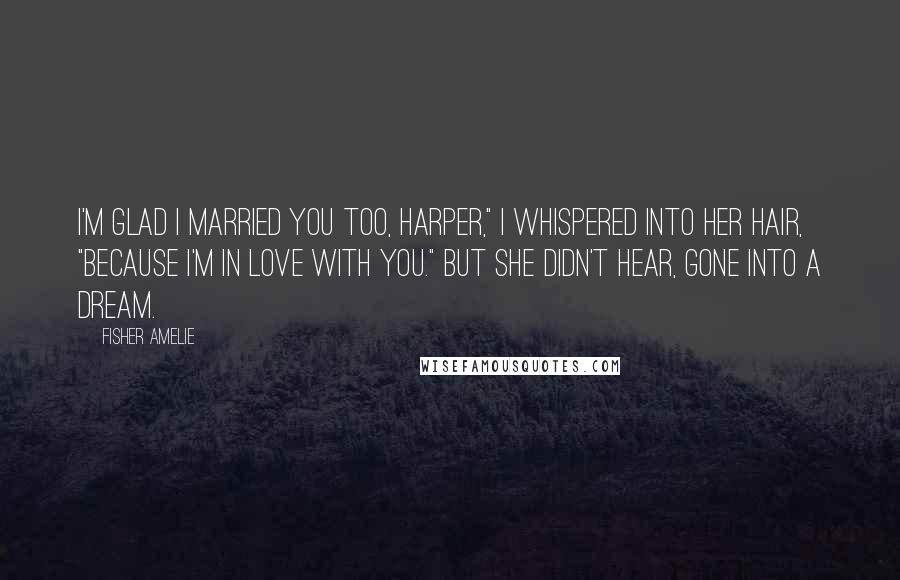 Fisher Amelie Quotes: I'm glad I married you too, Harper," I whispered into her hair, "because I'm in love with you." But she didn't hear, gone into a dream.
