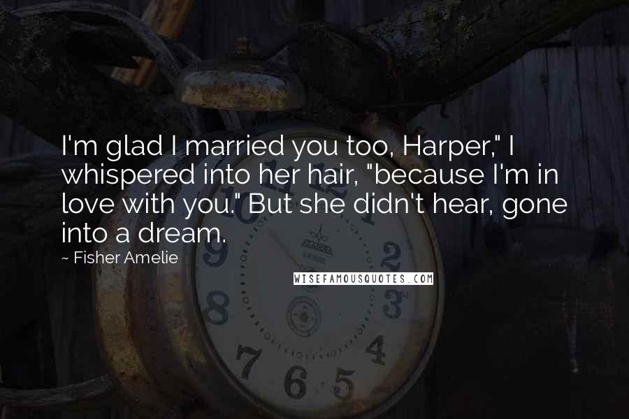 Fisher Amelie Quotes: I'm glad I married you too, Harper," I whispered into her hair, "because I'm in love with you." But she didn't hear, gone into a dream.