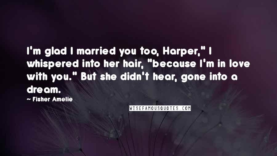 Fisher Amelie Quotes: I'm glad I married you too, Harper," I whispered into her hair, "because I'm in love with you." But she didn't hear, gone into a dream.