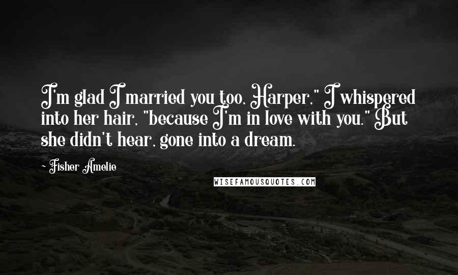 Fisher Amelie Quotes: I'm glad I married you too, Harper," I whispered into her hair, "because I'm in love with you." But she didn't hear, gone into a dream.