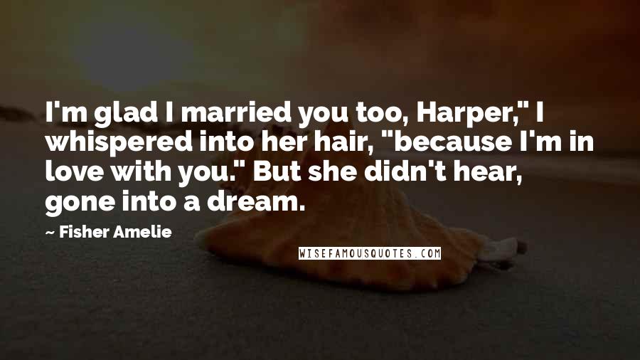 Fisher Amelie Quotes: I'm glad I married you too, Harper," I whispered into her hair, "because I'm in love with you." But she didn't hear, gone into a dream.