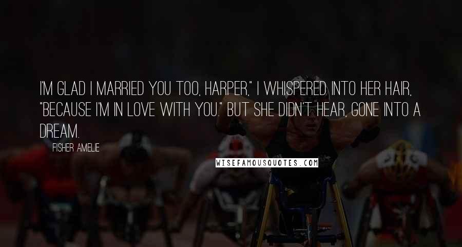 Fisher Amelie Quotes: I'm glad I married you too, Harper," I whispered into her hair, "because I'm in love with you." But she didn't hear, gone into a dream.