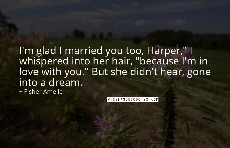 Fisher Amelie Quotes: I'm glad I married you too, Harper," I whispered into her hair, "because I'm in love with you." But she didn't hear, gone into a dream.