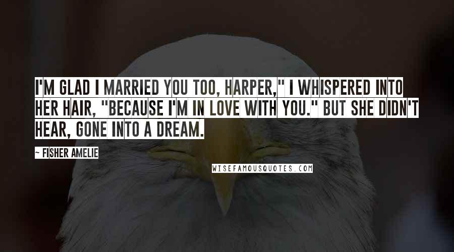 Fisher Amelie Quotes: I'm glad I married you too, Harper," I whispered into her hair, "because I'm in love with you." But she didn't hear, gone into a dream.